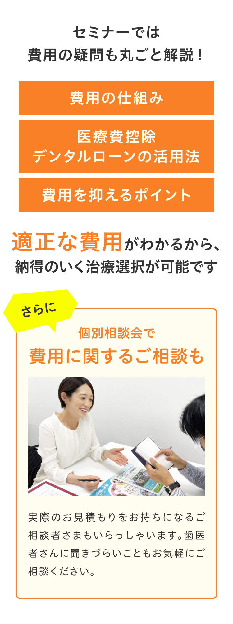 セミナーでは費用の疑問も丸ごと解説！費用の仕組み 医療費控除 デンタルローンの活用法 費用を抑えるポイント 適正な費用がわかるから、納得のいく治療選択が可能ですさらに個別相談会で費用に関するご相談も実際のお見積もりをお持ちになるご相談者さまもいらっしゃいます。歯医者さんに聞きづらいこともお気軽にご相談ください。